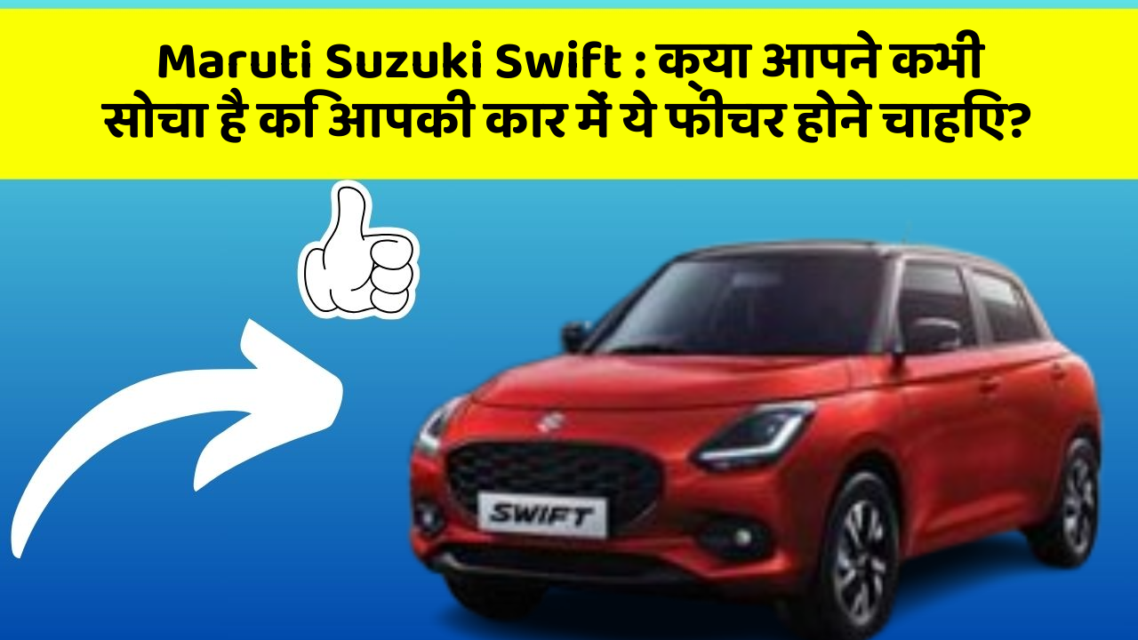 Maruti Suzuki Swift:क्या आपने कभी सोचा है कि आपकी कार में ये फीचर होने चाहिए?